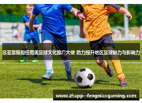 苏亚雷斯担任南美足球文化推广大使 助力提升地区足球魅力与影响力