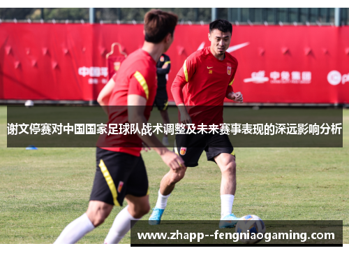 谢文停赛对中国国家足球队战术调整及未来赛事表现的深远影响分析 谢文停赛对中国国家足球队战术调整及未来赛事表现的深远影响分析
