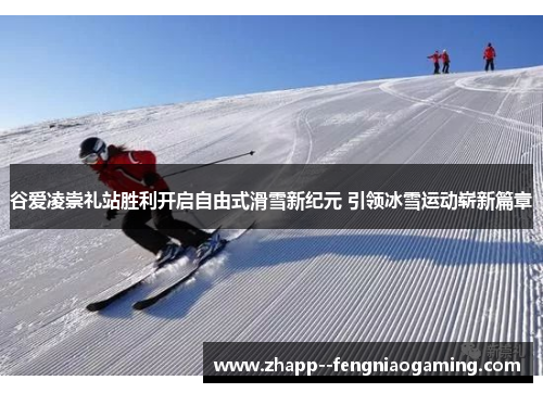 谷爱凌崇礼站胜利开启自由式滑雪新纪元 引领冰雪运动崭新篇章 谷爱凌崇礼站胜利开启自由式滑雪新纪元 引领冰雪运动崭新篇章