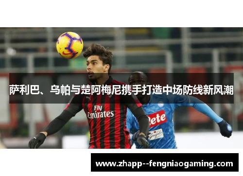 萨利巴、乌帕与楚阿梅尼携手打造中场防线新风潮 萨利巴、乌帕与楚阿梅尼携手打造中场防线新风潮