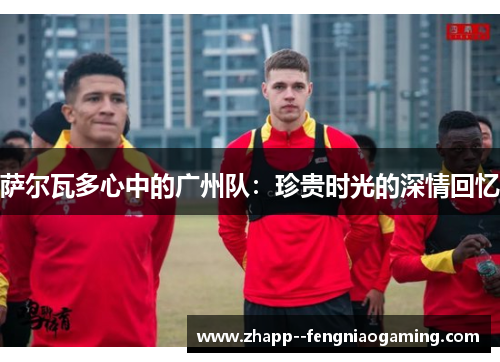 萨尔瓦多心中的广州队：珍贵时光的深情回忆