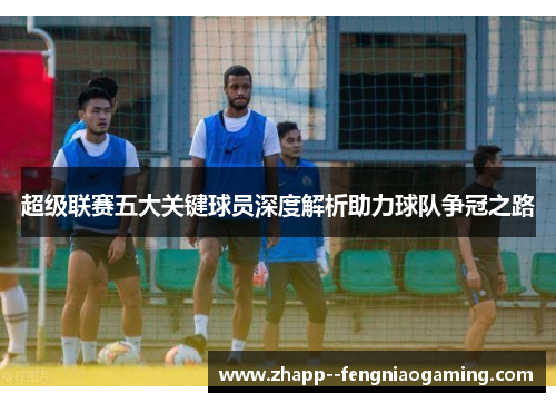 超级联赛五大关键球员深度解析助力球队争冠之路 超级联赛五大关键球员深度解析助力球队争冠之路