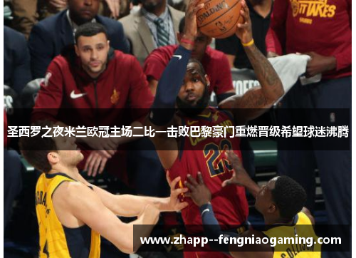 圣西罗之夜米兰欧冠主场二比一击败巴黎豪门重燃晋级希望球迷沸腾 圣西罗之夜米兰欧冠主场二比一击败巴黎豪门重燃晋级希望球迷沸腾