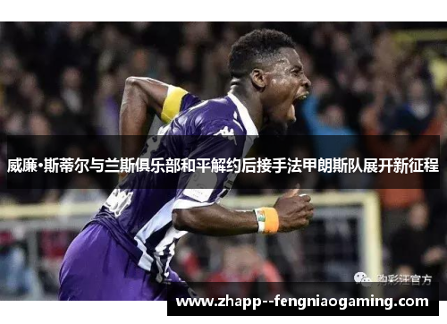 威廉·斯蒂尔与兰斯俱乐部和平解约后接手法甲朗斯队展开新征程 威廉·斯蒂尔与兰斯俱乐部和平解约后接手法甲朗斯队展开新征程