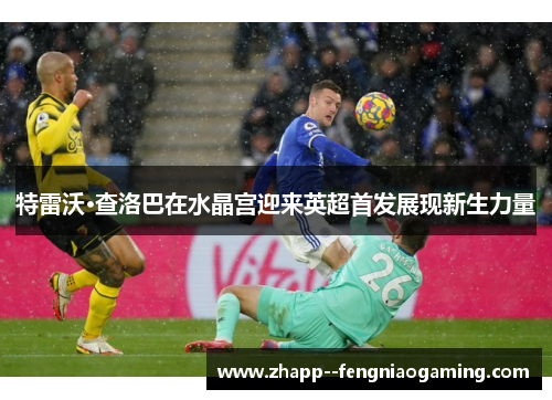 特雷沃·查洛巴在水晶宫迎来英超首发展现新生力量 特雷沃·查洛巴在水晶宫迎来英超首发展现新生力量