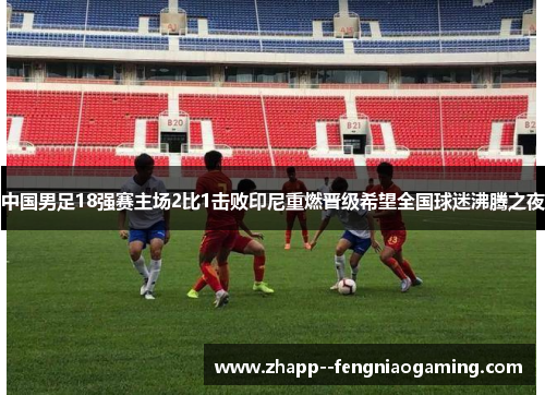 中国男足18强赛主场2比1击败印尼重燃晋级希望全国球迷沸腾之夜 中国男足18强赛主场2比1击败印尼重燃晋级希望全国球迷沸腾之夜