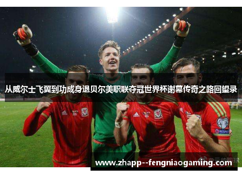 从威尔士飞翼到功成身退贝尔美职联夺冠世界杯谢幕传奇之路回望录 从威尔士飞翼到功成身退贝尔美职联夺冠世界杯谢幕传奇之路回望录