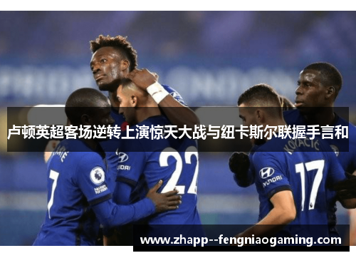 卢顿英超客场逆转上演惊天大战与纽卡斯尔联握手言和