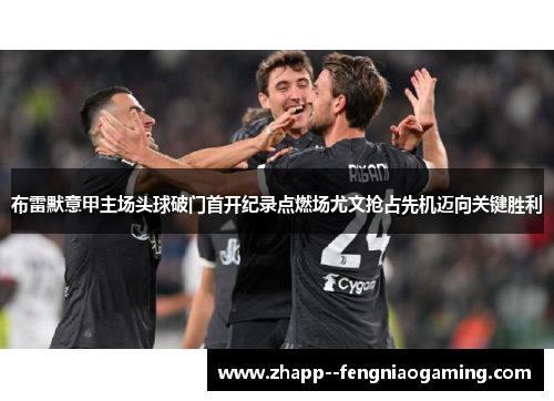 布雷默意甲主场头球破门首开纪录点燃场尤文抢占先机迈向关键胜利 布雷默意甲主场头球破门首开纪录点燃场尤文抢占先机迈向关键胜利