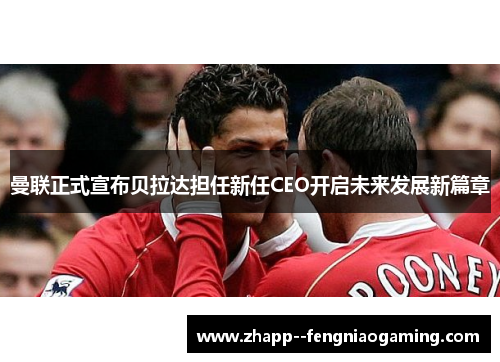 曼联正式宣布贝拉达担任新任CEO开启未来发展新篇章